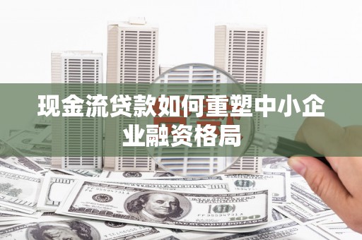 牙克石现金流贷款如何重塑中小企业融资格局